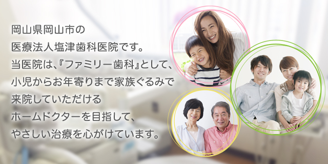 岡山県岡山市の医療法人塩津歯科医院です。当医院は、『ファミリー歯科』として、小児からお年寄りまで家族ぐるみで来院していただけるホームドクターを目指して、やさしい治療を心がけています。